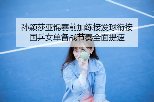 孙颖莎亚锦赛前加练接发球衔接 国乒女单备战节奏全面提速