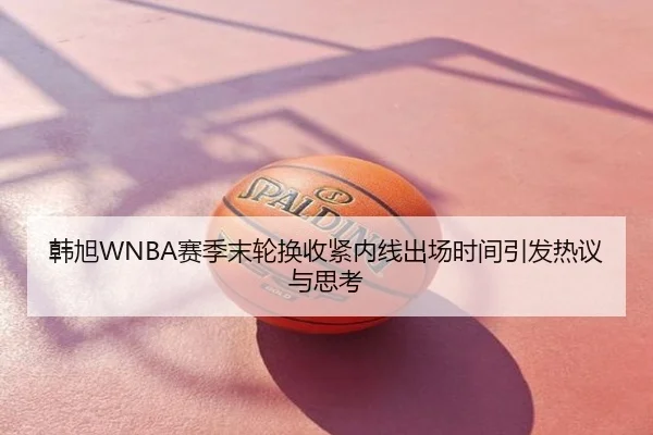 韩旭WNBA赛季末轮换收紧内线出场时间引发热议与思考