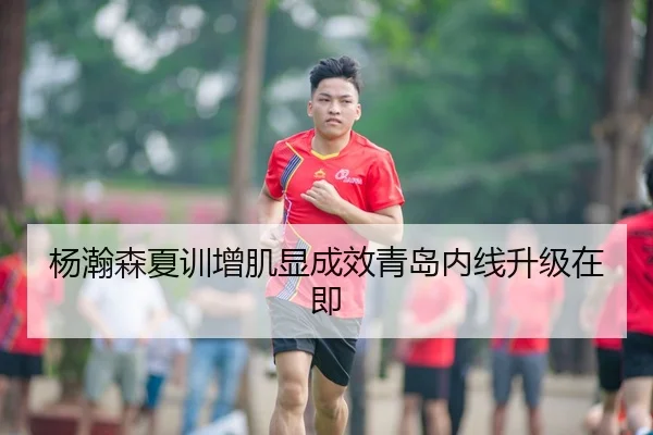 杨瀚森夏训增肌显成效青岛内线升级在即